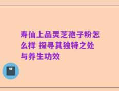 寿仙上品灵芝孢子粉怎么样 探寻其独特之处与养生功效