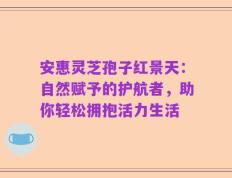 安惠灵芝孢子红景天：自然赋予的护航者，助你轻松拥抱活力生活