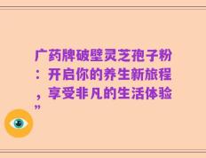 广药牌破壁灵芝孢子粉：开启你的养生新旅程，享受非凡的生活体验”