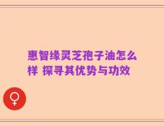 惠智缘灵芝孢子油怎么样 探寻其优势与功效