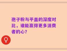 孢子粉与平盖的深度对比，谁能赢得更多消费者的心？