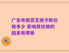 广东粤微灵芝孢子粉价格多少 影响其价格的因素有哪些