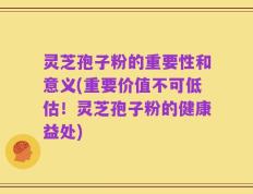 灵芝孢子粉的重要性和意义(重要价值不可低估！灵芝孢子粉的健康益处)