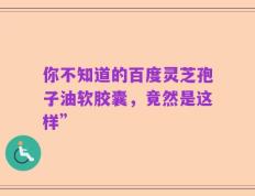 你不知道的百度灵芝孢子油软胶囊，竟然是这样”