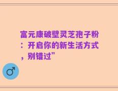 富元康破壁灵芝孢子粉：开启你的新生活方式，别错过”