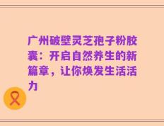 广州破壁灵芝孢子粉胶囊：开启自然养生的新篇章，让你焕发生活活力