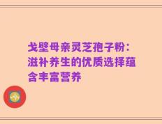 戈壁母亲灵芝孢子粉：滋补养生的优质选择蕴含丰富营养