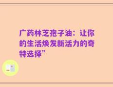 广药林芝孢子油：让你的生活焕发新活力的奇特选择”