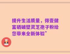 提升生活质量，得壹健富硒破壁灵芝孢子粉给您带来全新体验”