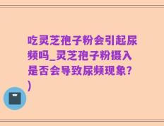 吃灵芝孢子粉会引起尿频吗_灵芝孢子粉摄入是否会导致尿频现象？)
