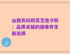山西农科院灵芝孢子粉：品质卓越的健康养生新选择