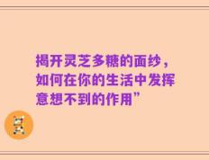 揭开灵芝多糖的面纱，如何在你的生活中发挥意想不到的作用”