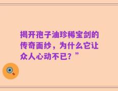 揭开孢子油珍稀宝剑的传奇面纱，为什么它让众人心动不已？”