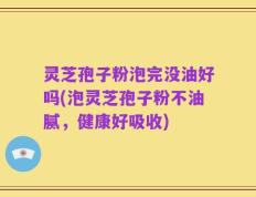 灵芝孢子粉泡完没油好吗(泡灵芝孢子粉不油腻，健康好吸收)