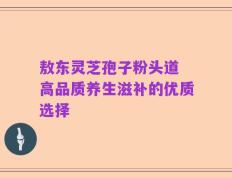 敖东灵芝孢子粉头道 高品质养生滋补的优质选择
