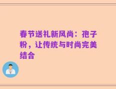 春节送礼新风尚：孢子粉，让传统与时尚完美结合