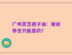 广州灵芝孢子油：谁说养生只能靠药？