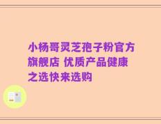 小杨哥灵芝孢子粉官方旗舰店 优质产品健康之选快来选购