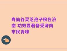 寿仙谷灵芝孢子粉在济南 功效显著备受济南市民青睐