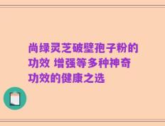 尚绿灵芝破壁孢子粉的功效 增强等多种神奇功效的健康之选