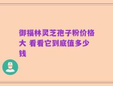 御福林灵芝孢子粉价格大 看看它到底值多少钱