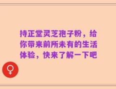 持正堂灵芝孢子粉，给你带来前所未有的生活体验，快来了解一下吧