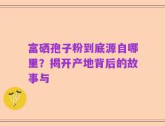 富硒孢子粉到底源自哪里？揭开产地背后的故事与