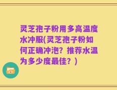 灵芝孢子粉用多高温度水冲服(灵芝孢子粉如何正确冲泡？推荐水温为多少度最佳？)