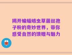 揭开蝙蝠蛾虫草菌丝孢子粉的奇妙世界，带你感受自然的馈赠与魅力