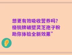 想更有效吸收营养吗？格锐牌破壁灵芝孢子粉助你体验全新效果”