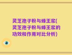 灵芝孢子粉与蜂王浆(灵芝孢子粉与蜂王浆的功效和作用对比分析)