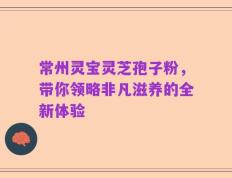 常州灵宝灵芝孢子粉，带你领略非凡滋养的全新体验