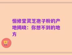 恒修堂灵芝孢子粉的产地揭晓：你想不到的地方