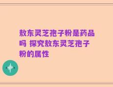 敖东灵芝孢子粉是药品吗 探究敖东灵芝孢子粉的属性