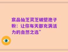 宸品仙芝灵芝破壁孢子粉：让你每天都充满活力的自然之选”