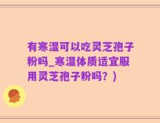 有寒湿可以吃灵芝孢子粉吗_寒湿体质适宜服用灵芝孢子粉吗？)