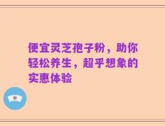 便宜灵芝孢子粉，助你轻松养生，超乎想象的实惠体验