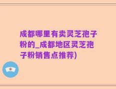 成都哪里有卖灵芝孢子粉的_成都地区灵芝孢子粉销售点推荐)