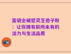 富硒全破壁灵芝孢子粉：让你拥有前所未有的活力与生活品质