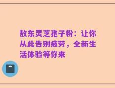 敖东灵芝孢子粉：让你从此告别疲劳，全新生活体验等你来