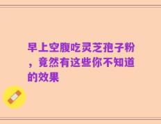 早上空腹吃灵芝孢子粉，竟然有这些你不知道的效果