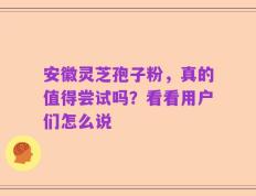 安徽灵芝孢子粉，真的值得尝试吗？看看用户们怎么说