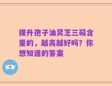 提升孢子油灵芝三萜含量的，越高越好吗？你想知道的答案