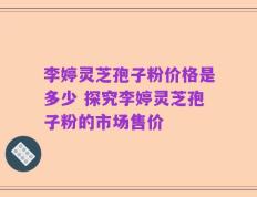 李婷灵芝孢子粉价格是多少 探究李婷灵芝孢子粉的市场售价