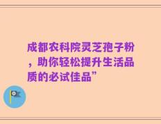 成都农科院灵芝孢子粉，助你轻松提升生活品质的必试佳品”