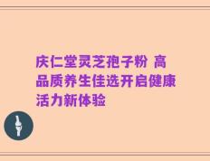 庆仁堂灵芝孢子粉 高品质养生佳选开启健康活力新体验