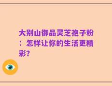 大别山御品灵芝孢子粉：怎样让你的生活更精彩？