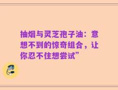 抽烟与灵芝孢子油：意想不到的惊奇组合，让你忍不住想尝试”