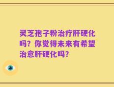 灵芝孢子粉治疗肝硬化吗？你觉得未来有希望治愈肝硬化吗？