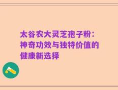 太谷农大灵芝孢子粉：神奇功效与独特价值的健康新选择